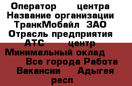 Оператор Call-центра › Название организации ­ ТранкМобайл, ЗАО › Отрасль предприятия ­ АТС, call-центр › Минимальный оклад ­ 30 000 - Все города Работа » Вакансии   . Адыгея респ.